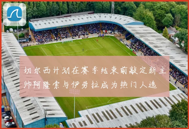 切尔西计划在赛季结束前敲定新主帅阿隆索与伊劳拉成为热门人选