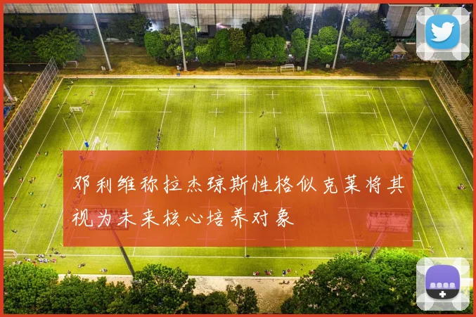 邓利维称拉杰琼斯性格似克莱将其视为未来核心培养对象