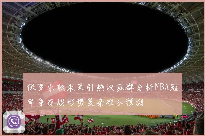 保罗求职未果引热议苏群分析NBA冠军争夺战形势复杂难以预测