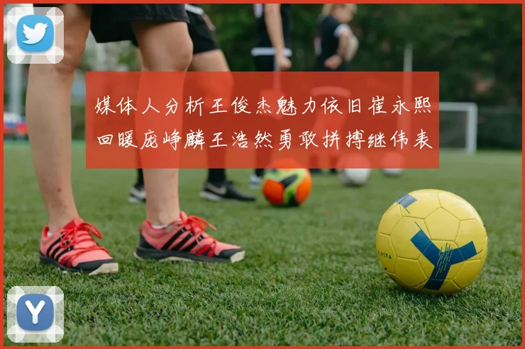媒体人分析王俊杰魅力依旧崔永熙回暖庞峥麟王浩然勇敢拼搏继伟表现稳定