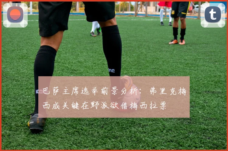 巴萨主席选举前景分析：弗里克梅西成关键在野派欲借梅西拉票