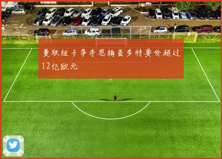 曼联纽卡争夺恩梅查多特要价超过12亿欧元