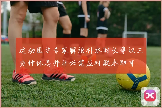 运动医学专家解读补水时长争议三分钟休息并非必需应对脱水即可