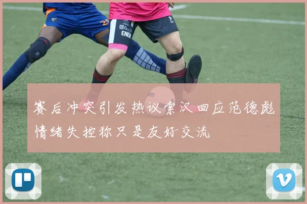 赛后冲突引发热议索汉回应范德彪情绪失控称只是友好交流