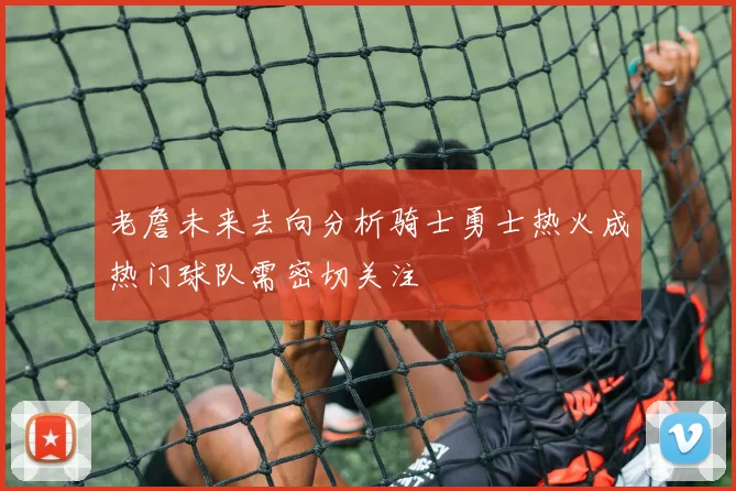 老詹未来去向分析骑士勇士热火成热门球队需密切关注