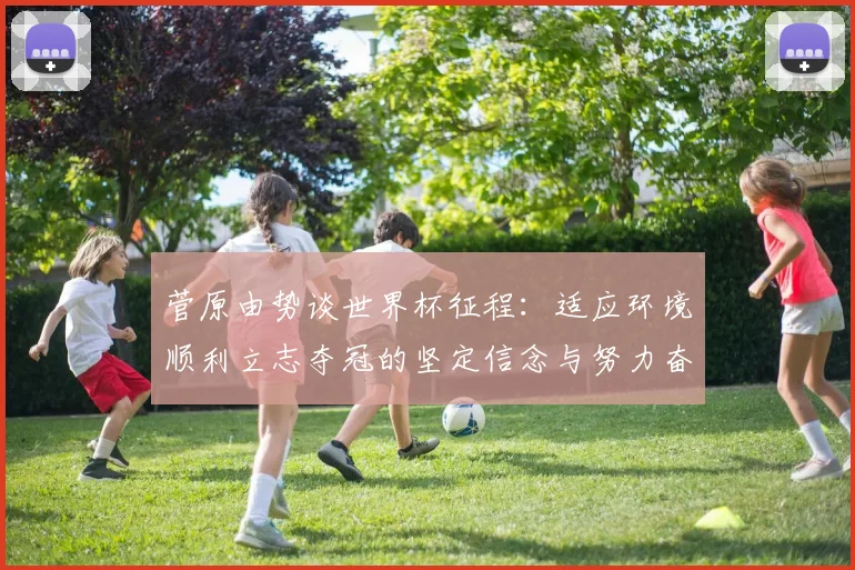 菅原由势谈世界杯征程：适应环境顺利立志夺冠的坚定信念与努力奋斗