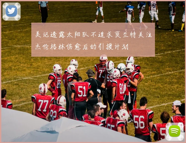 美记透露太阳队不追求莫兰特关注杰伦格林伤愈后的引援计划