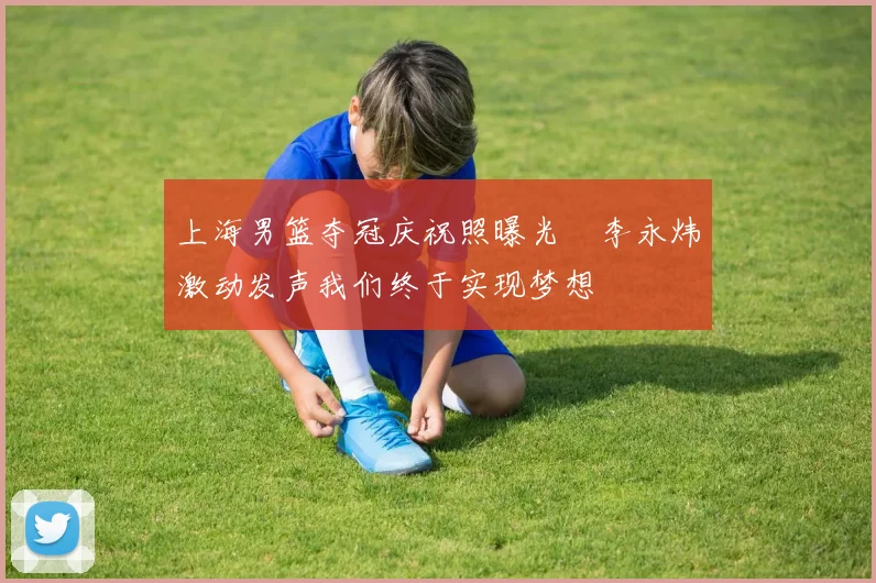 上海男篮夺冠庆祝照曝光偰李永炜激动发声我们终于实现梦想