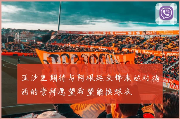 亚沙里期待与阿根廷交锋表达对梅西的崇拜愿望希望能换球衣