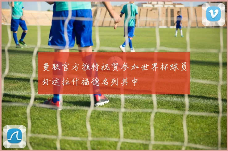 曼联官方推特祝贺参加世界杯球员好运拉什福德名列其中