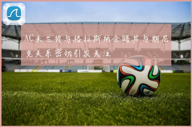 AC米兰将与格拉斯纳会晤其与朗尼克关系密切引发关注