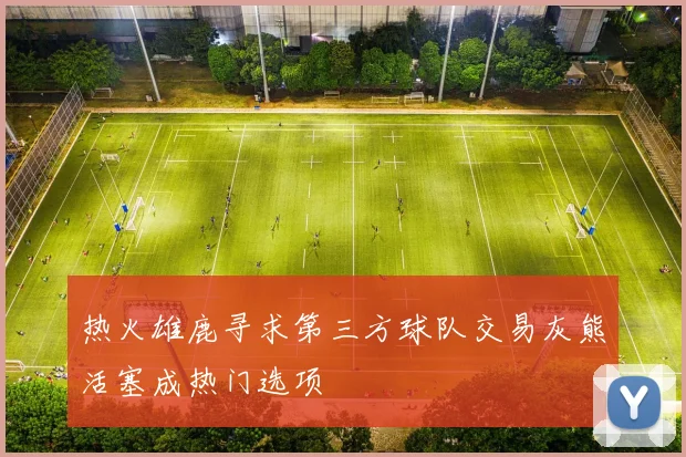 热火雄鹿寻求第三方球队交易灰熊活塞成热门选项