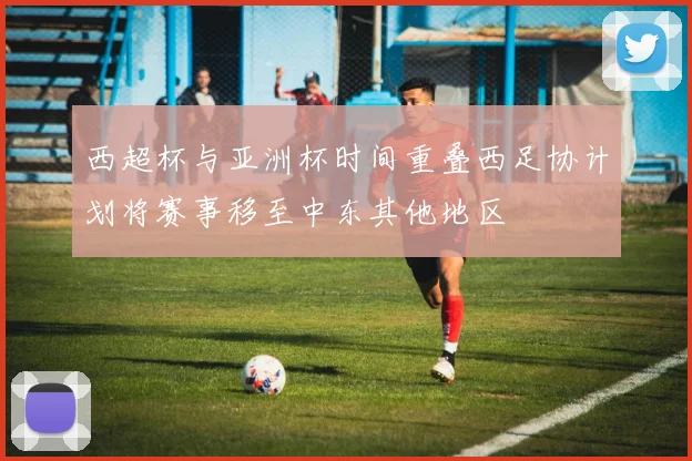西超杯与亚洲杯时间重叠西足协计划将赛事移至中东其他地区