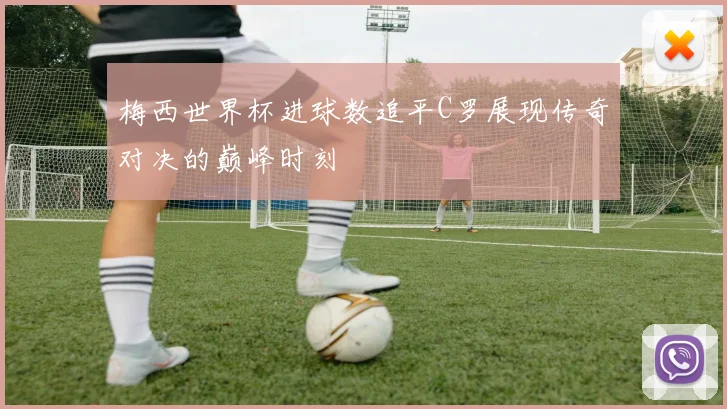 梅西世界杯进球数追平C罗展现传奇对决的巅峰时刻