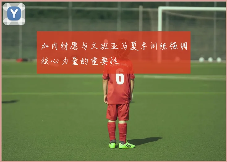 加内特愿与文班亚马夏季训练强调核心力量的重要性