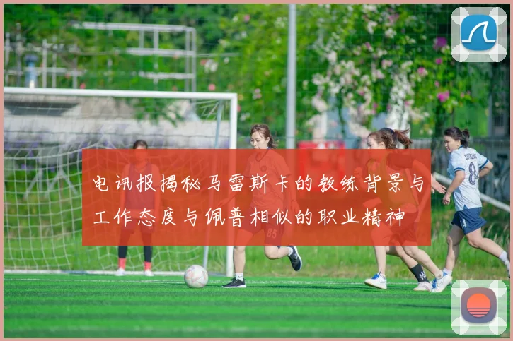 电讯报揭秘马雷斯卡的教练背景与工作态度与佩普相似的职业精神