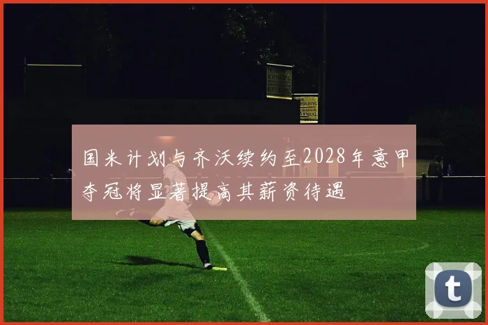 国米计划与齐沃续约至2028年意甲夺冠将显著提高其薪资待遇