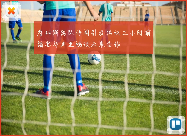 詹姆斯离队传闻引发热议三小时前播客与库里畅谈未来合作